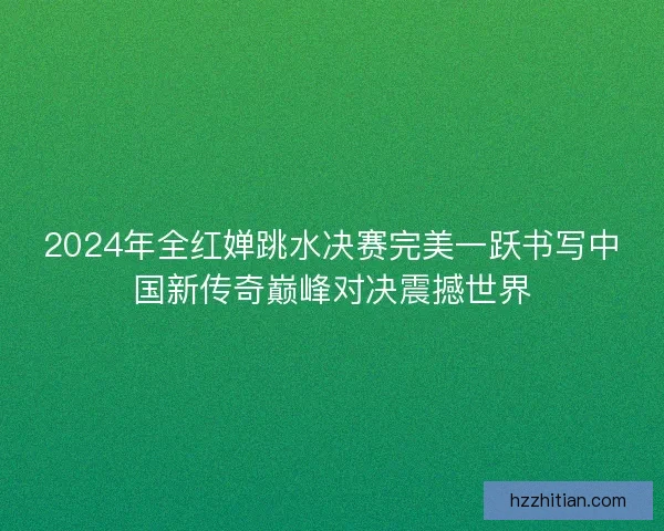 2024年全红婵跳水决赛完美一跃书写中国新传奇巅峰对决震撼世界