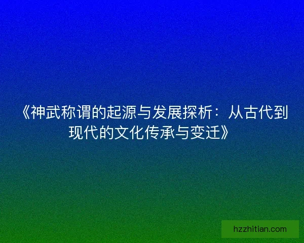《神武称谓的起源与发展探析：从古代到现代的文化传承与变迁》