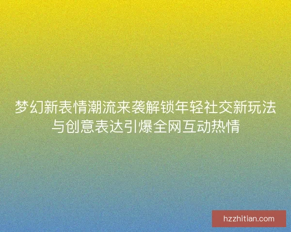 梦幻新表情潮流来袭解锁年轻社交新玩法与创意表达引爆全网互动热情