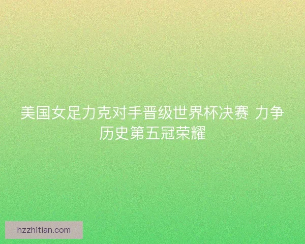 美国女足力克对手晋级世界杯决赛 力争历史第五冠荣耀