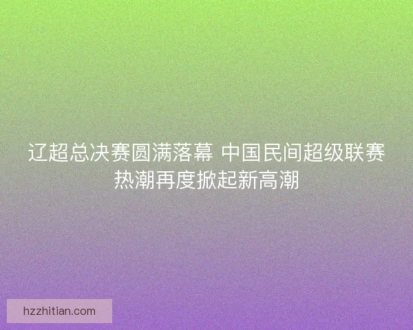 辽超总决赛圆满落幕 中国民间超级联赛热潮再度掀起新高潮 辽超总决赛圆满落幕 中国民间超级联赛热潮再度掀起新高潮