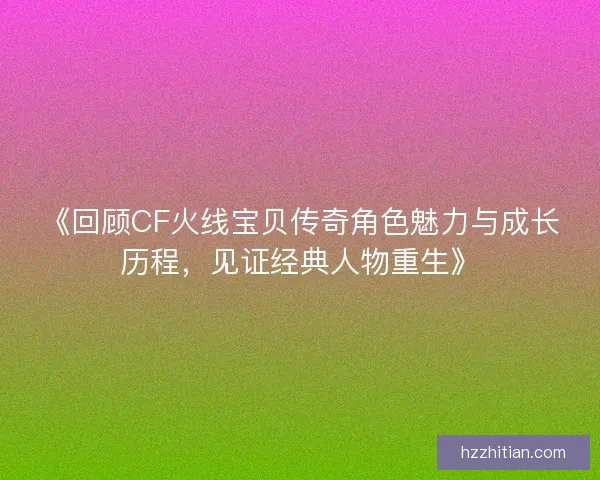 《回顾CF火线宝贝传奇角色魅力与成长历程，见证经典人物重生》