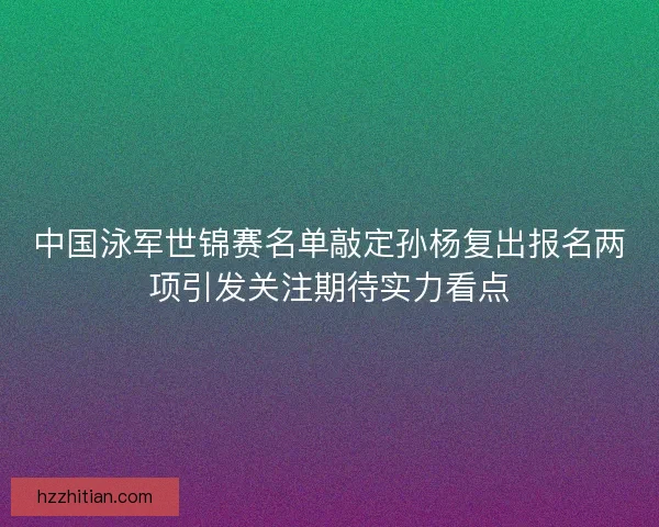 中国泳军世锦赛名单敲定孙杨复出报名两项引发关注期待实力看点