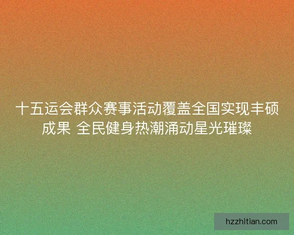 十五运会群众赛事活动覆盖全国实现丰硕成果 全民健身热潮涌动星光璀璨