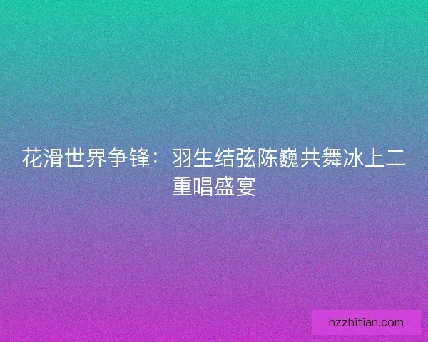 花滑世界争锋：羽生结弦陈巍共舞冰上二重唱盛宴