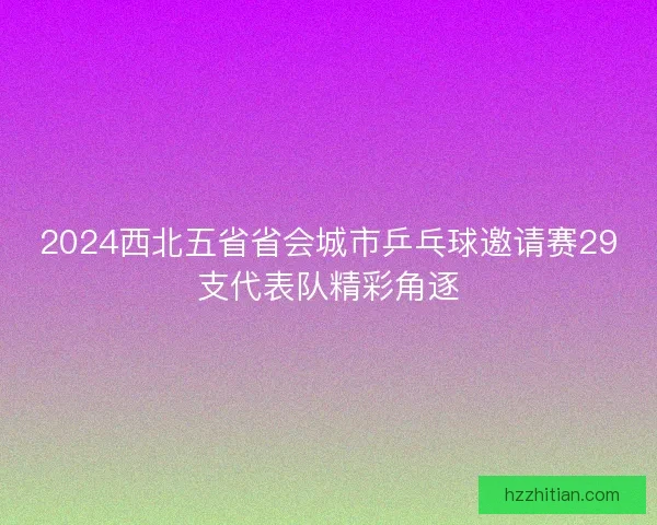 2024西北五省省会城市乒乓球邀请赛29支代表队精彩角逐