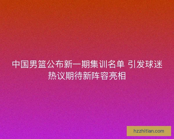 中国男篮公布新一期集训名单 引发球迷热议期待新阵容亮相