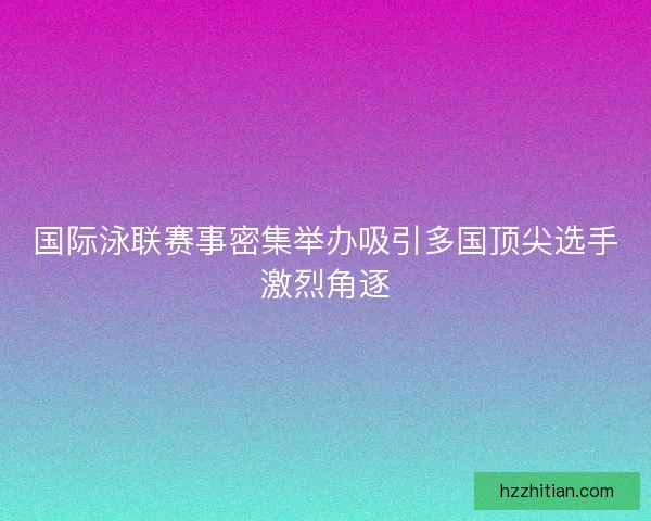 国际泳联赛事密集举办吸引多国顶尖选手激烈角逐