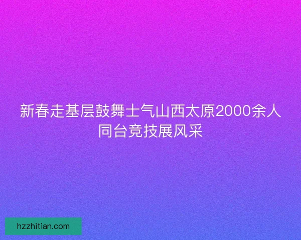 新春走基层鼓舞士气山西太原2000余人同台竞技展风采