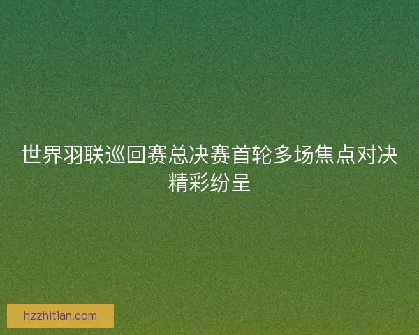 世界羽联巡回赛总决赛首轮多场焦点对决精彩纷呈