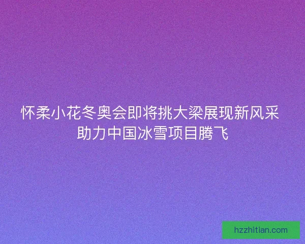 怀柔小花冬奥会即将挑大梁展现新风采 助力中国冰雪项目腾飞