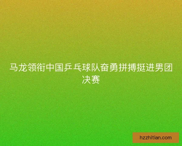 马龙领衔中国乒乓球队奋勇拼搏挺进男团决赛