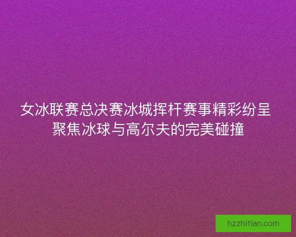 女冰联赛总决赛冰城挥杆赛事精彩纷呈 聚焦冰球与高尔夫的完美碰撞