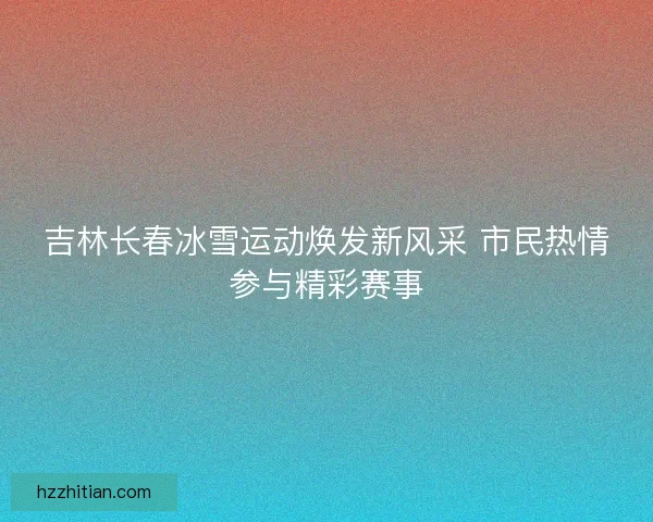 吉林长春冰雪运动焕发新风采 市民热情参与精彩赛事