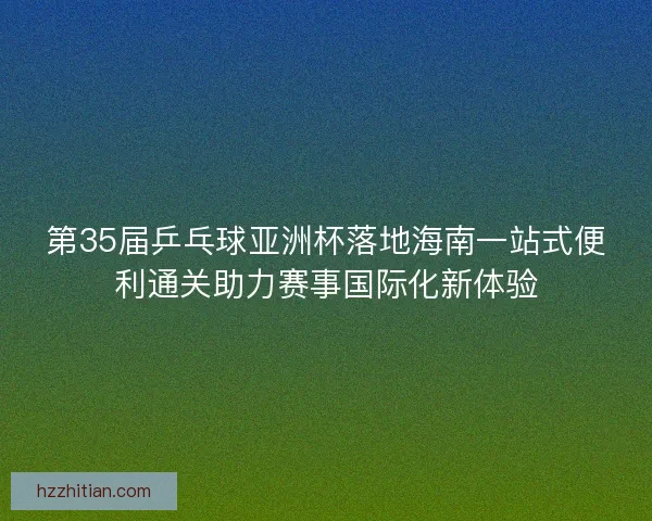 第35届乒乓球亚洲杯落地海南一站式便利通关助力赛事国际化新体验