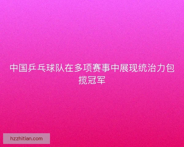 中国乒乓球队在多项赛事中展现统治力包揽冠军
