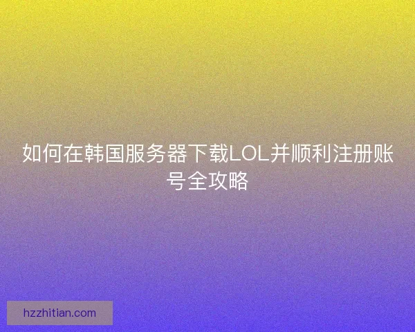 如何在韩国服务器下载LOL并顺利注册账号全攻略
