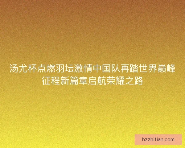 汤尤杯点燃羽坛激情中国队再踏世界巅峰征程新篇章启航荣耀之路
