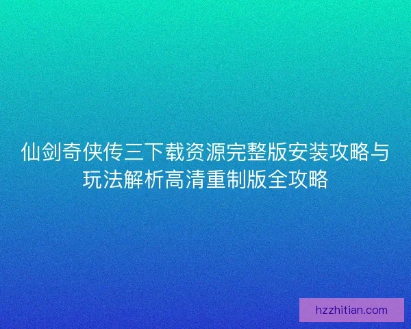 仙剑奇侠传三下载资源完整版安装攻略与玩法解析高清重制版全攻略