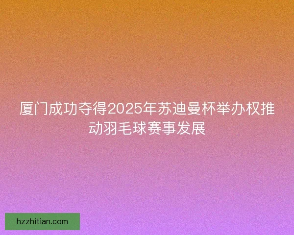 厦门成功夺得2025年苏迪曼杯举办权推动羽毛球赛事发展