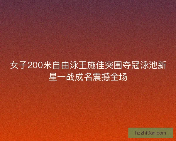 女子200米自由泳王施佳突围夺冠泳池新星一战成名震撼全场