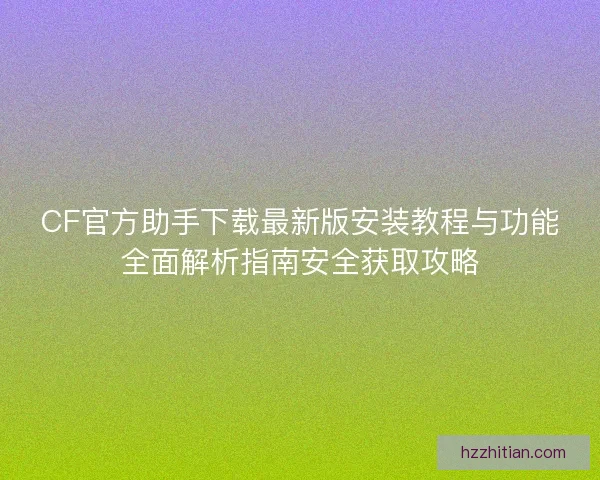CF官方助手下载最新版安装教程与功能全面解析指南安全获取攻略