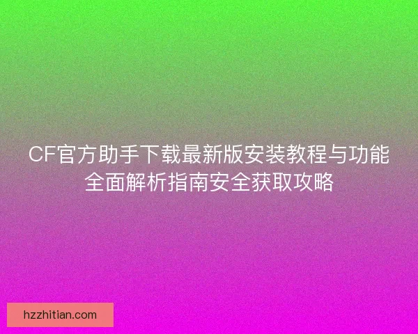 CF官方助手下载最新版安装教程与功能全面解析指南安全获取攻略
