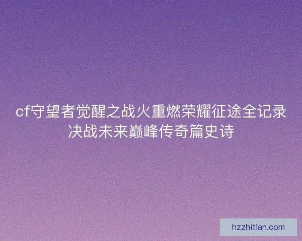 cf守望者觉醒之战火重燃荣耀征途全记录决战未来巅峰传奇篇史诗